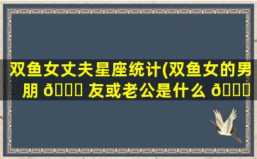 双鱼女丈夫星座统计(双鱼女的男朋 🐞 友或老公是什么 💐 星座)